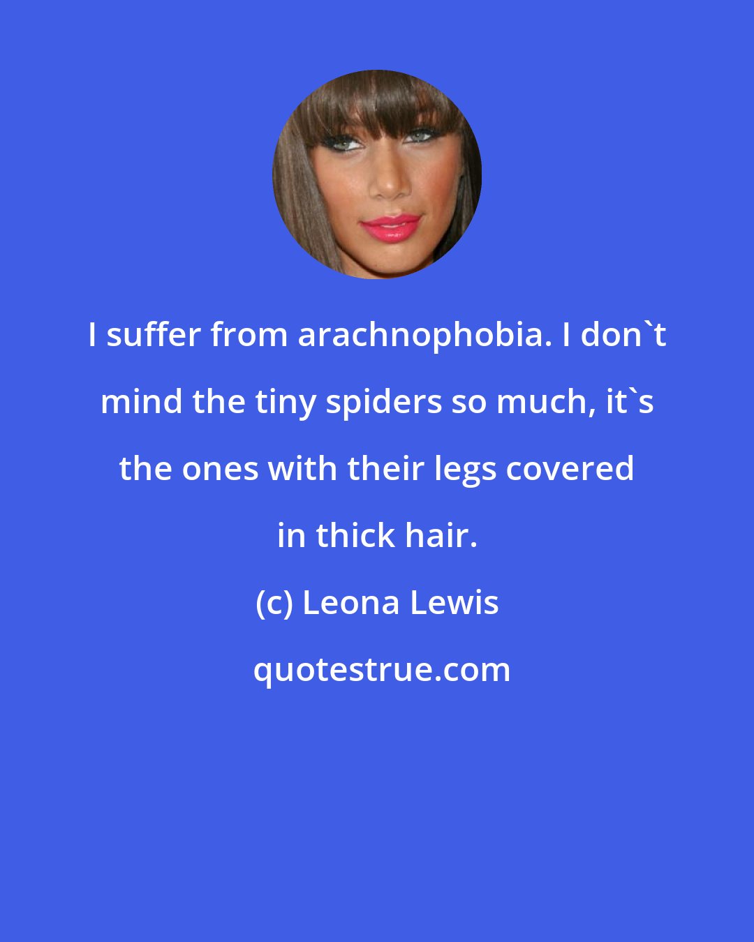 Leona Lewis: I suffer from arachnophobia. I don't mind the tiny spiders so much, it's the ones with their legs covered in thick hair.