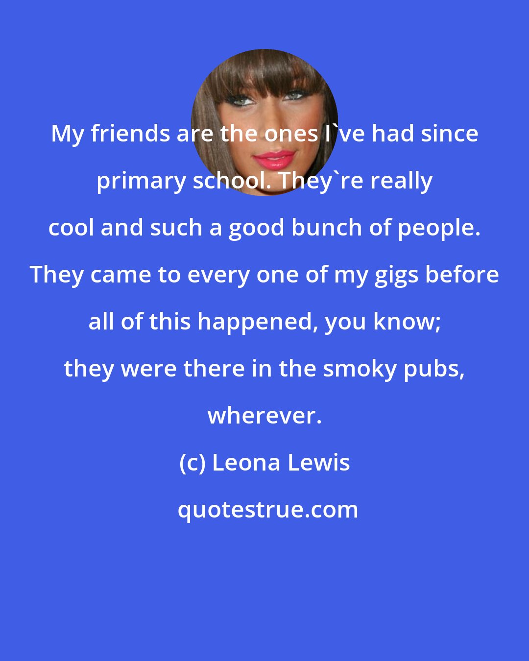 Leona Lewis: My friends are the ones I've had since primary school. They're really cool and such a good bunch of people. They came to every one of my gigs before all of this happened, you know; they were there in the smoky pubs, wherever.