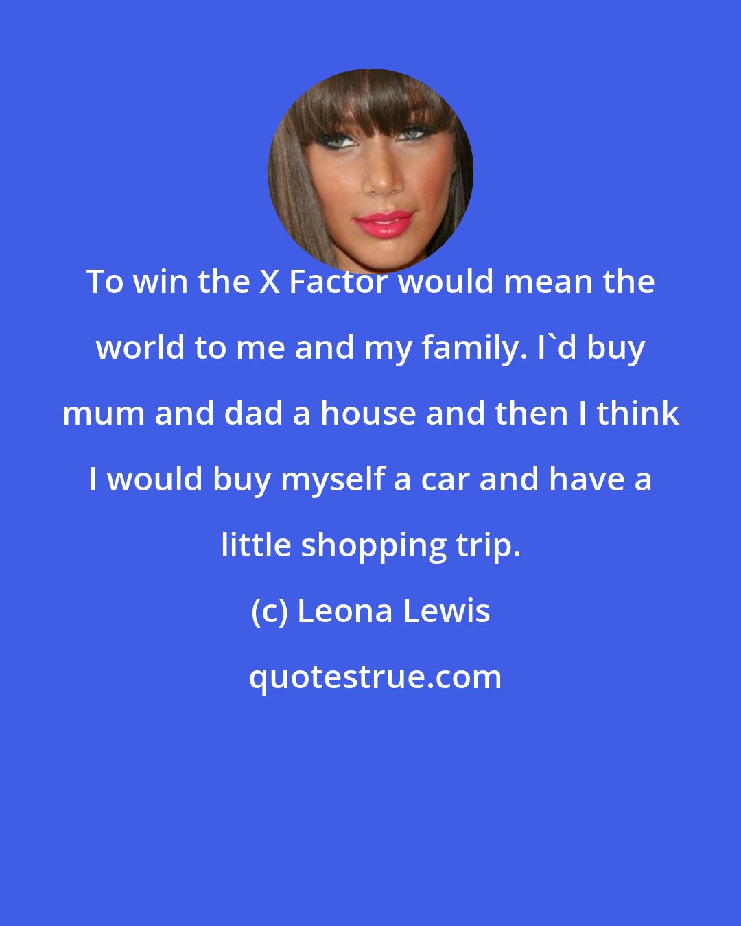 Leona Lewis: To win the X Factor would mean the world to me and my family. I'd buy mum and dad a house and then I think I would buy myself a car and have a little shopping trip.