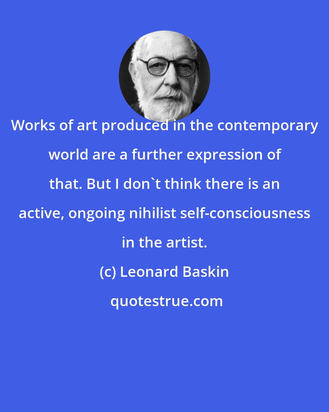 Leonard Baskin: Works of art produced in the contemporary world are a further expression of that. But I don't think there is an active, ongoing nihilist self-consciousness in the artist.