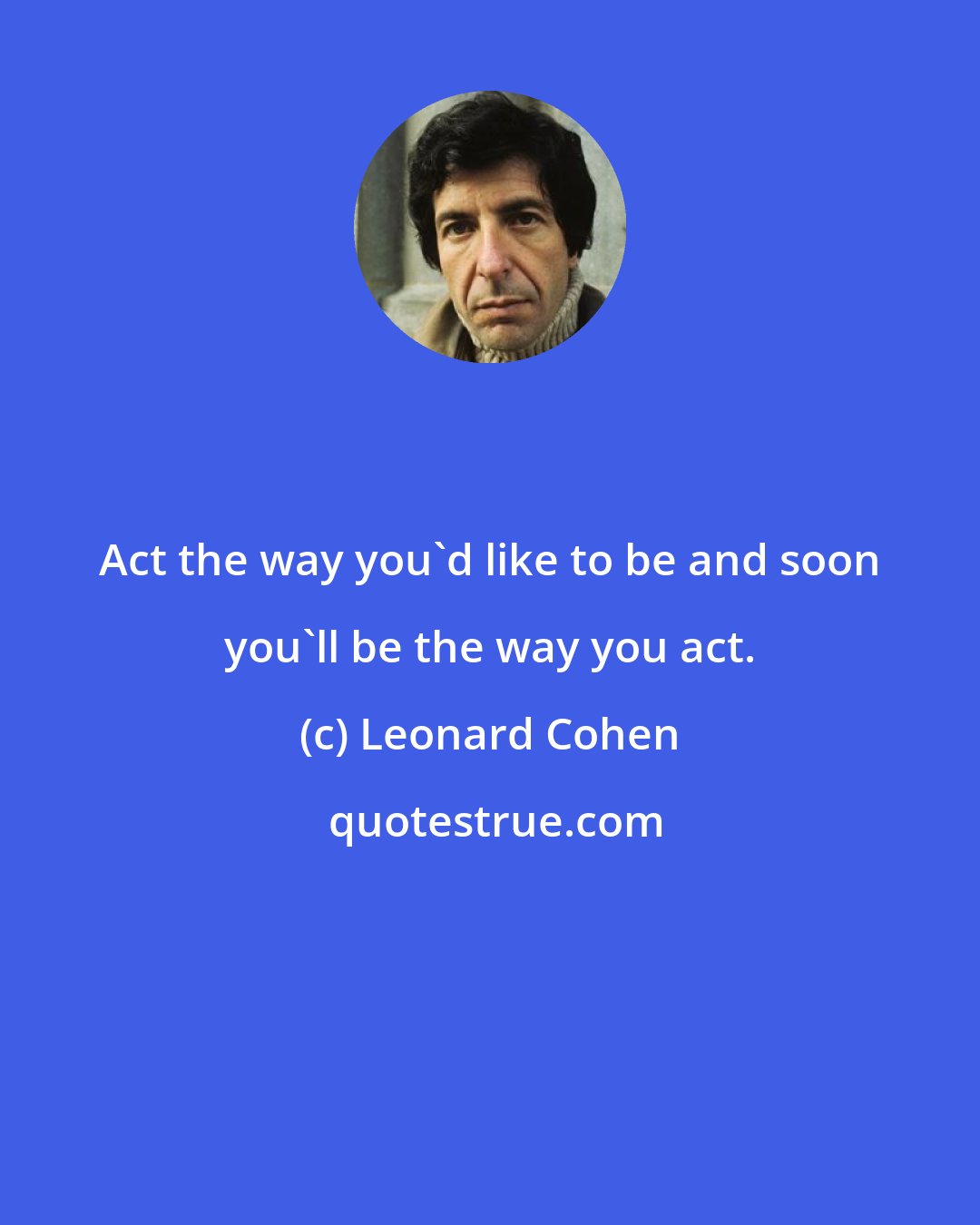 Leonard Cohen: Act the way you'd like to be and soon you'll be the way you act.