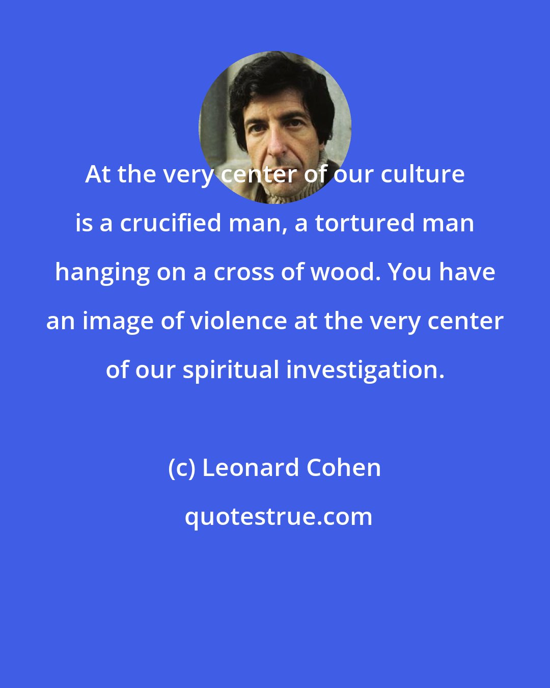 Leonard Cohen: At the very center of our culture is a crucified man, a tortured man hanging on a cross of wood. You have an image of violence at the very center of our spiritual investigation.