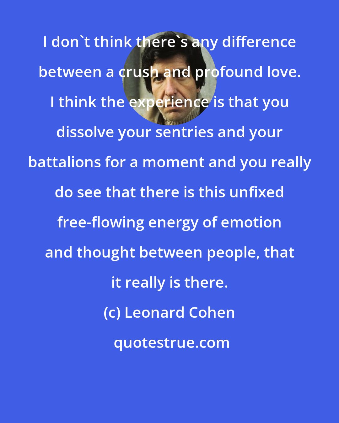 Leonard Cohen: I don't think there's any difference between a crush and profound love. I think the experience is that you dissolve your sentries and your battalions for a moment and you really do see that there is this unfixed free-flowing energy of emotion and thought between people, that it really is there.
