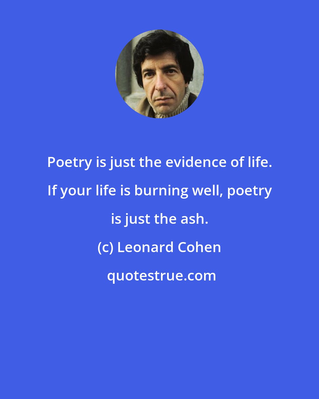 Leonard Cohen: Poetry is just the evidence of life. If your life is burning well, poetry is just the ash.