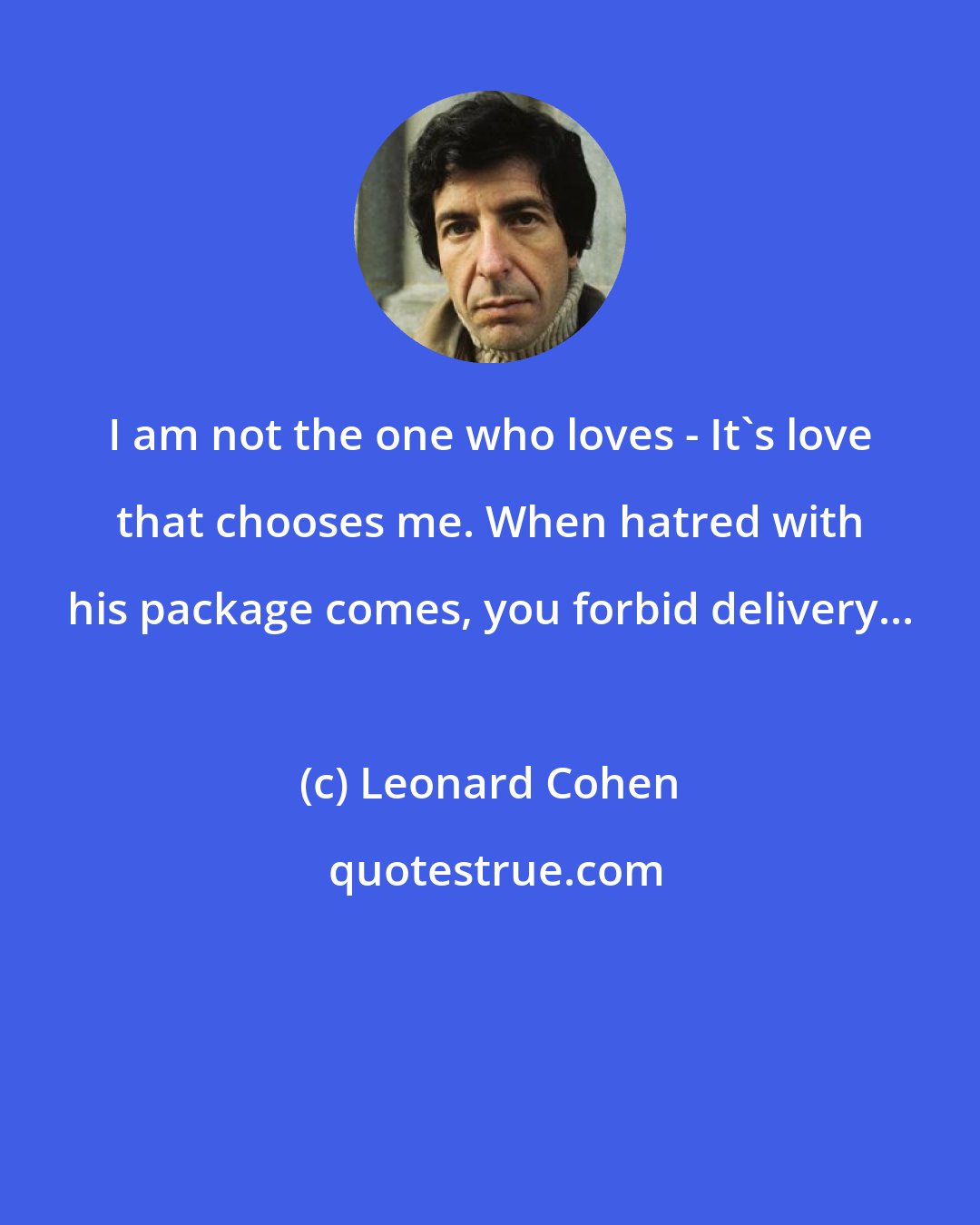 Leonard Cohen: I am not the one who loves - It's love that chooses me. When hatred with his package comes, you forbid delivery...