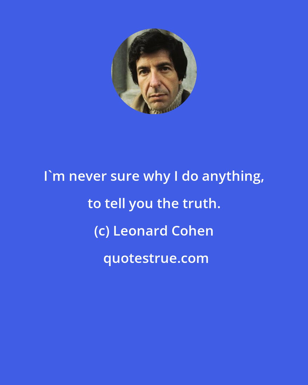 Leonard Cohen: I'm never sure why I do anything, to tell you the truth.
