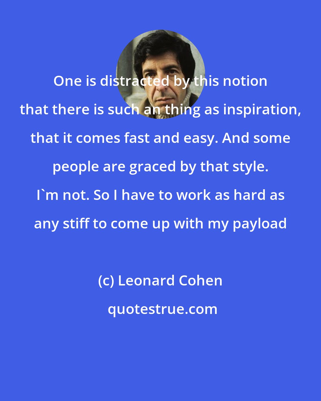 Leonard Cohen: One is distracted by this notion that there is such an thing as inspiration, that it comes fast and easy. And some people are graced by that style. I'm not. So I have to work as hard as any stiff to come up with my payload