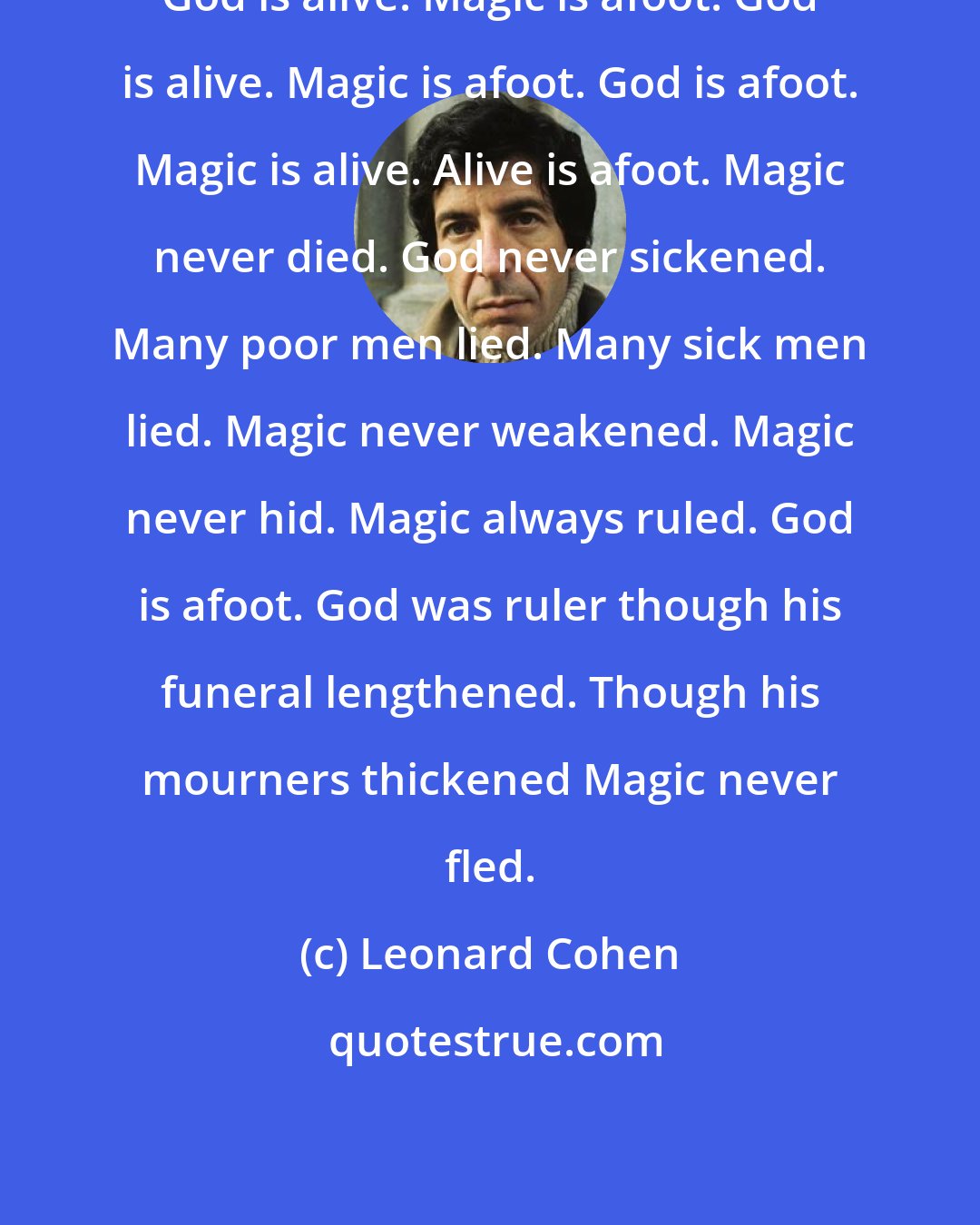 Leonard Cohen: God is alive. Magic is afoot. God is alive. Magic is afoot. God is afoot. Magic is alive. Alive is afoot. Magic never died. God never sickened. Many poor men lied. Many sick men lied. Magic never weakened. Magic never hid. Magic always ruled. God is afoot. God was ruler though his funeral lengthened. Though his mourners thickened Magic never fled.
