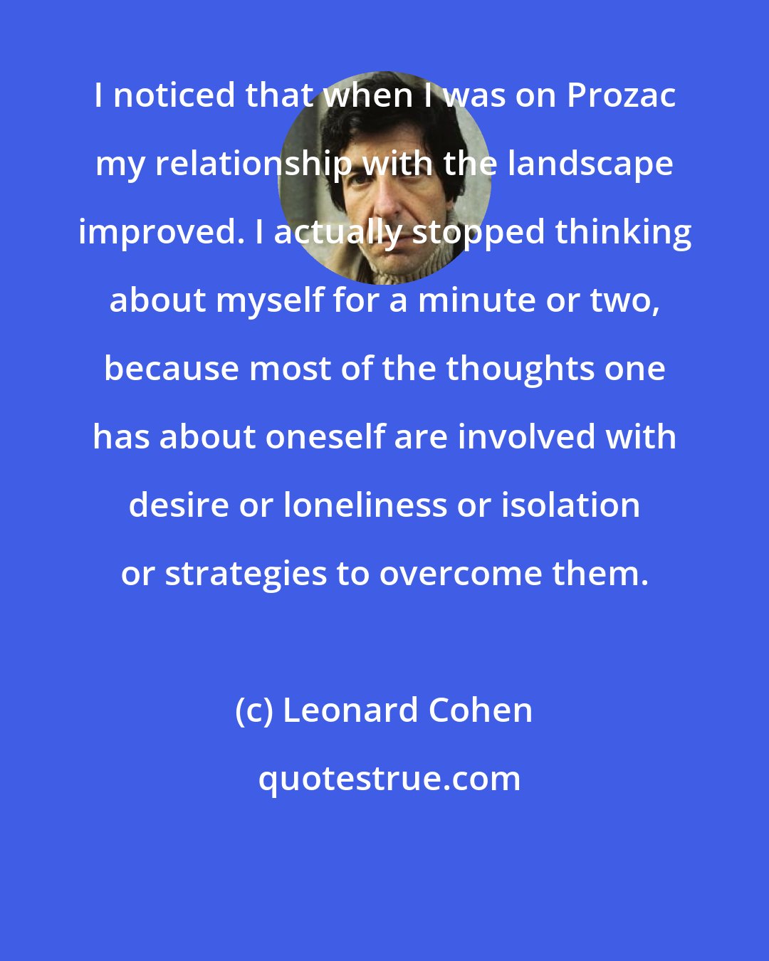Leonard Cohen: I noticed that when I was on Prozac my relationship with the landscape improved. I actually stopped thinking about myself for a minute or two, because most of the thoughts one has about oneself are involved with desire or loneliness or isolation or strategies to overcome them.