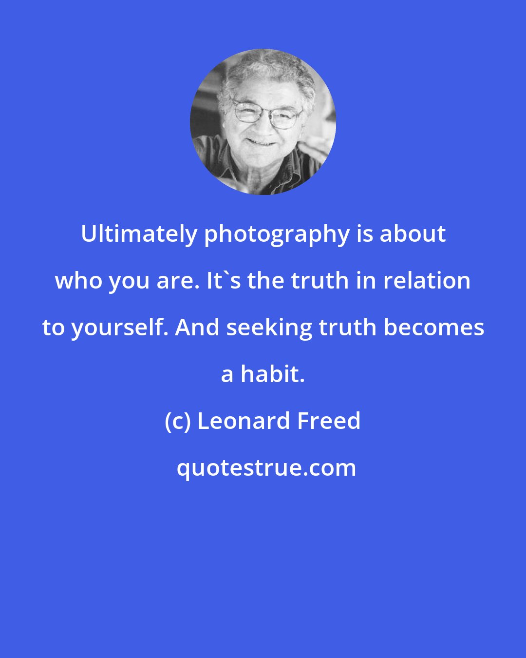 Leonard Freed: Ultimately photography is about who you are. It's the truth in relation to yourself. And seeking truth becomes a habit.