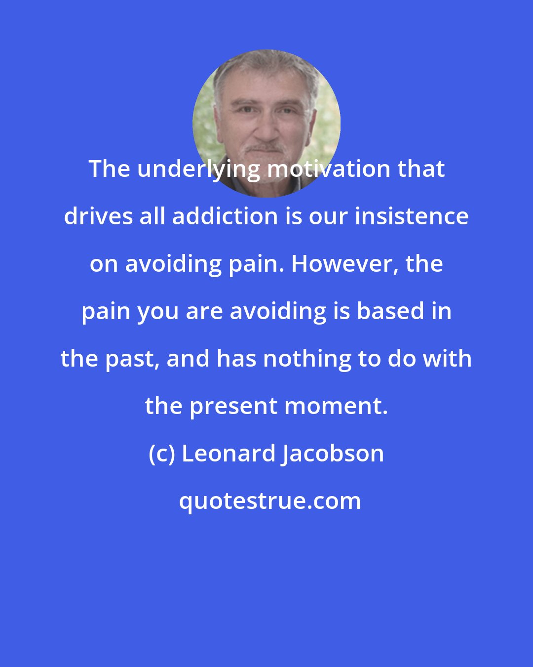Leonard Jacobson: The underlying motivation that drives all addiction is our insistence on avoiding pain. However, the pain you are avoiding is based in the past, and has nothing to do with the present moment.