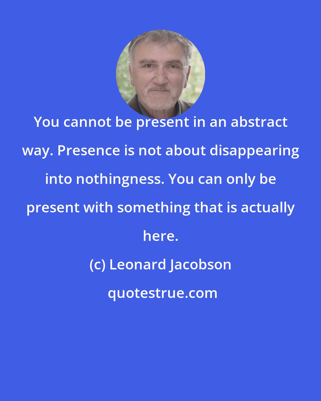 Leonard Jacobson: You cannot be present in an abstract way. Presence is not about disappearing into nothingness. You can only be present with something that is actually here.
