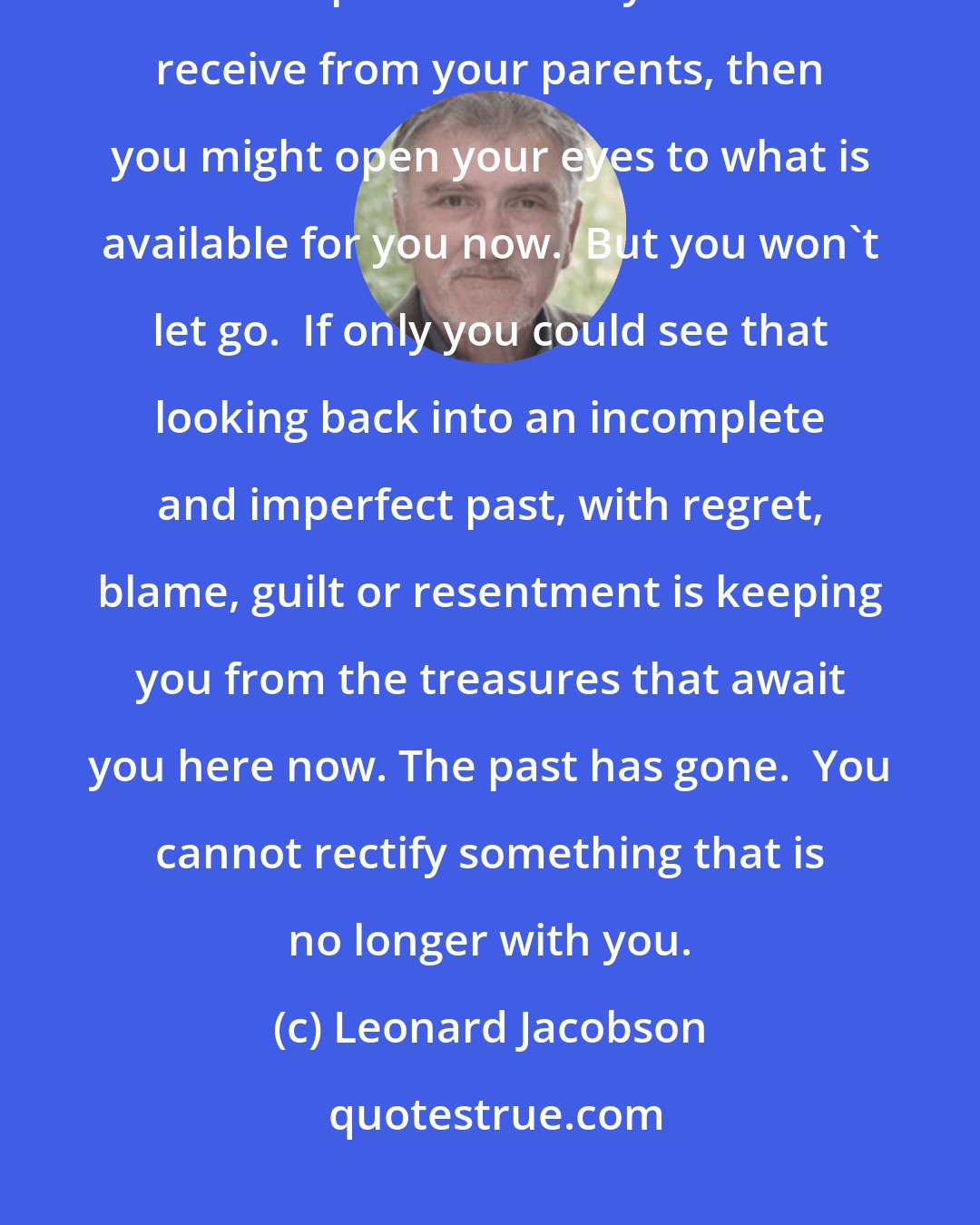 Leonard Jacobson: You don't realize that if you stop looking backwards craving the love and acceptance which you didn't receive from your parents, then you might open your eyes to what is available for you now.  But you won't let go.  If only you could see that looking back into an incomplete and imperfect past, with regret, blame, guilt or resentment is keeping you from the treasures that await you here now. The past has gone.  You cannot rectify something that is no longer with you.