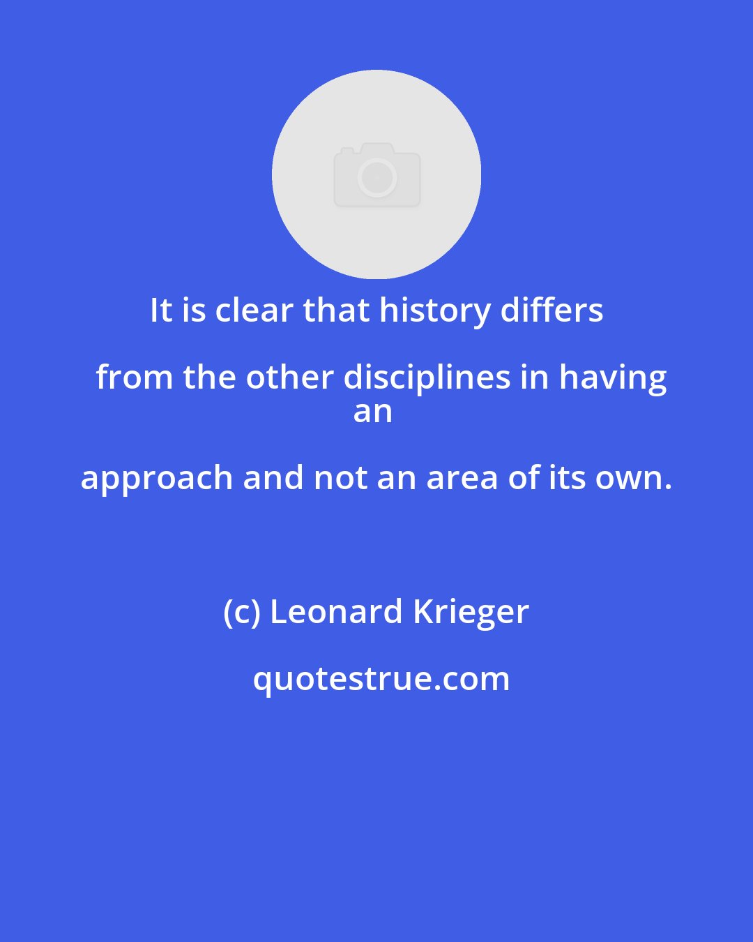 Leonard Krieger: It is clear that history differs from the other disciplines in having
an approach and not an area of its own.