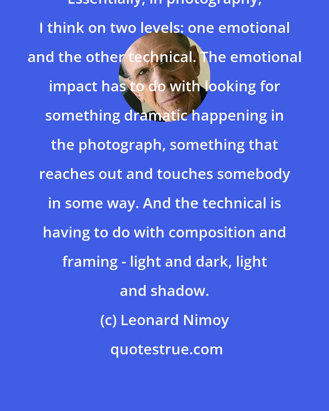 Leonard Nimoy: Essentially, in photography, I think on two levels: one emotional and the other technical. The emotional impact has to do with looking for something dramatic happening in the photograph, something that reaches out and touches somebody in some way. And the technical is having to do with composition and framing - light and dark, light and shadow.