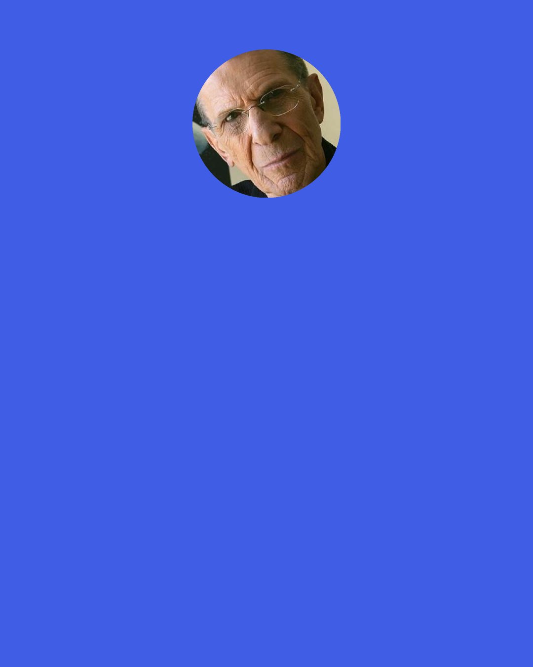 Leonard Nimoy: I am a great believer in what we've been told time and time again by people like Joseph Campbell, "find your bliss." Find out what it is that touches you most deeply. Pursue it, learn about it, explore it, expand on it. Live with it and nurture it. Find your own way and make your own contribution. Find a way to make a contribution to this society because God knows we need contributions from the coming generation. This planet and this civilization is in need. I see it as a time of need.