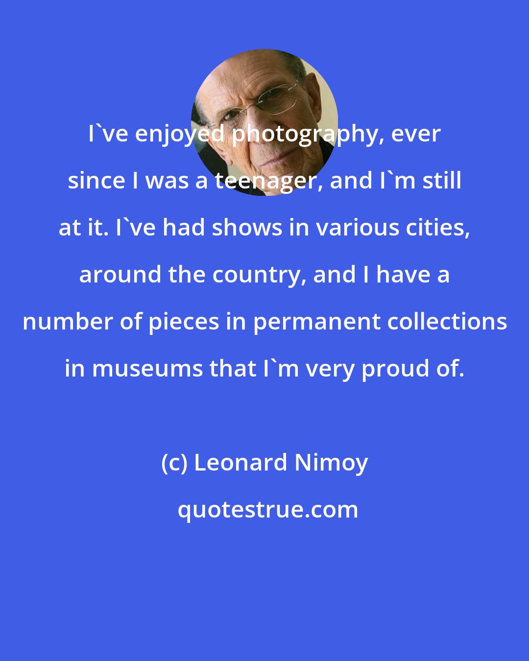 Leonard Nimoy: I've enjoyed photography, ever since I was a teenager, and I'm still at it. I've had shows in various cities, around the country, and I have a number of pieces in permanent collections in museums that I'm very proud of.