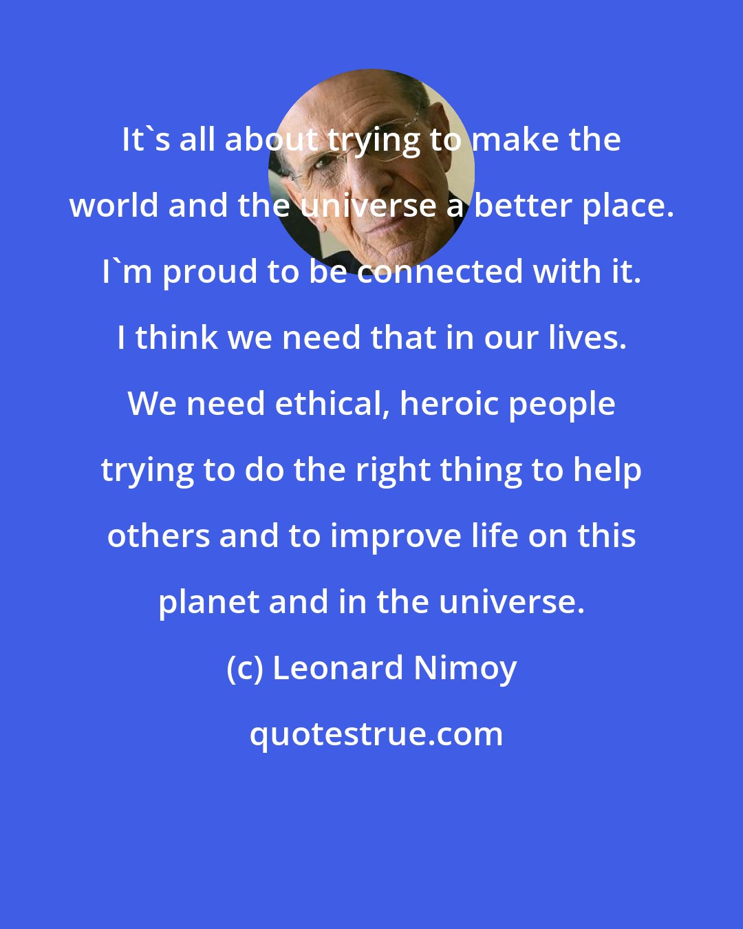 Leonard Nimoy: It's all about trying to make the world and the universe a better place. I'm proud to be connected with it. I think we need that in our lives. We need ethical, heroic people trying to do the right thing to help others and to improve life on this planet and in the universe.