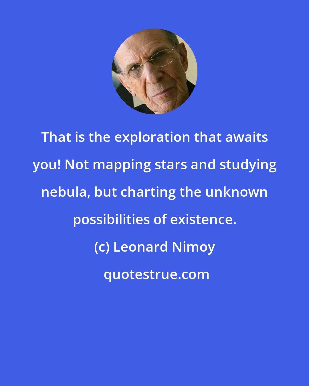 Leonard Nimoy: That is the exploration that awaits you! Not mapping stars and studying nebula, but charting the unknown possibilities of existence.