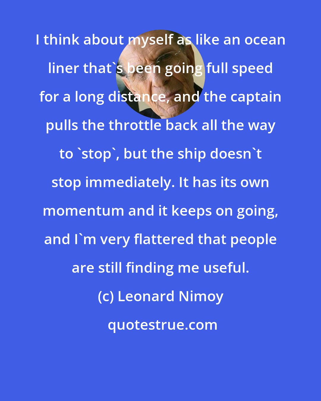 Leonard Nimoy: I think about myself as like an ocean liner that's been going full speed for a long distance, and the captain pulls the throttle back all the way to 'stop', but the ship doesn't stop immediately. It has its own momentum and it keeps on going, and I'm very flattered that people are still finding me useful.