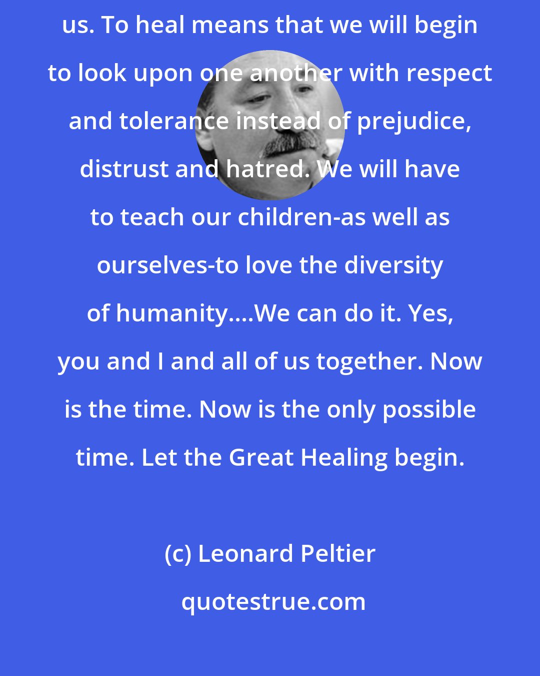 Leonard Peltier: To heal will require real effort, and a change of heart, from all of us. To heal means that we will begin to look upon one another with respect and tolerance instead of prejudice, distrust and hatred. We will have to teach our children-as well as ourselves-to love the diversity of humanity....We can do it. Yes, you and I and all of us together. Now is the time. Now is the only possible time. Let the Great Healing begin.