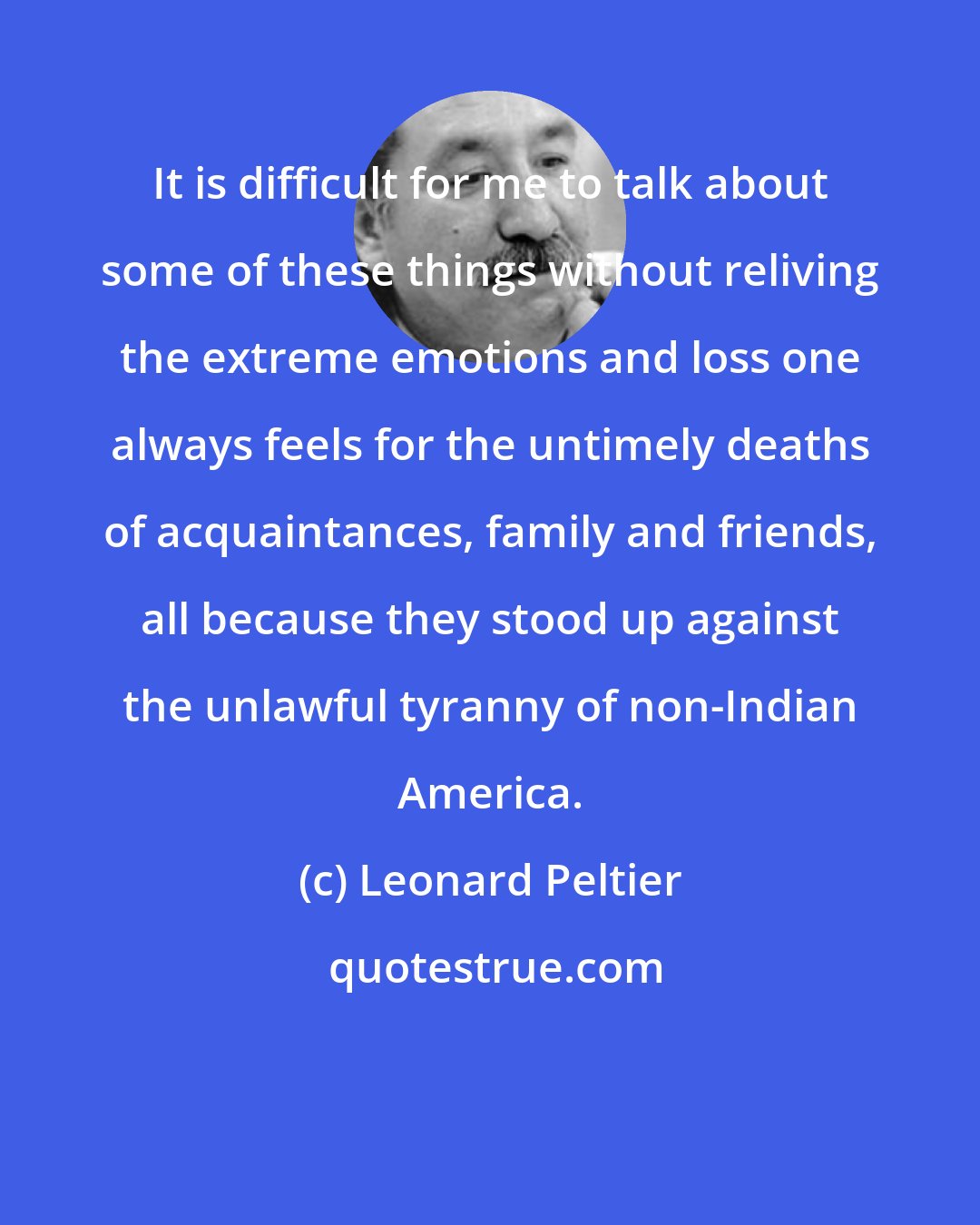 Leonard Peltier: It is difficult for me to talk about some of these things without reliving the extreme emotions and loss one always feels for the untimely deaths of acquaintances, family and friends, all because they stood up against the unlawful tyranny of non-Indian America.