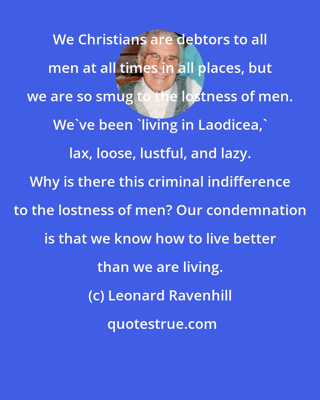 Leonard Ravenhill: We Christians are debtors to all men at all times in all places, but we are so smug to the lostness of men. We've been 'living in Laodicea,' lax, loose, lustful, and lazy. Why is there this criminal indifference to the lostness of men? Our condemnation is that we know how to live better than we are living.