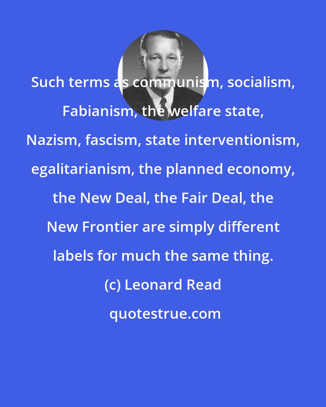 Leonard Read: Such terms as communism, socialism, Fabianism, the welfare state, Nazism, fascism, state interventionism, egalitarianism, the planned economy, the New Deal, the Fair Deal, the New Frontier are simply different labels for much the same thing.