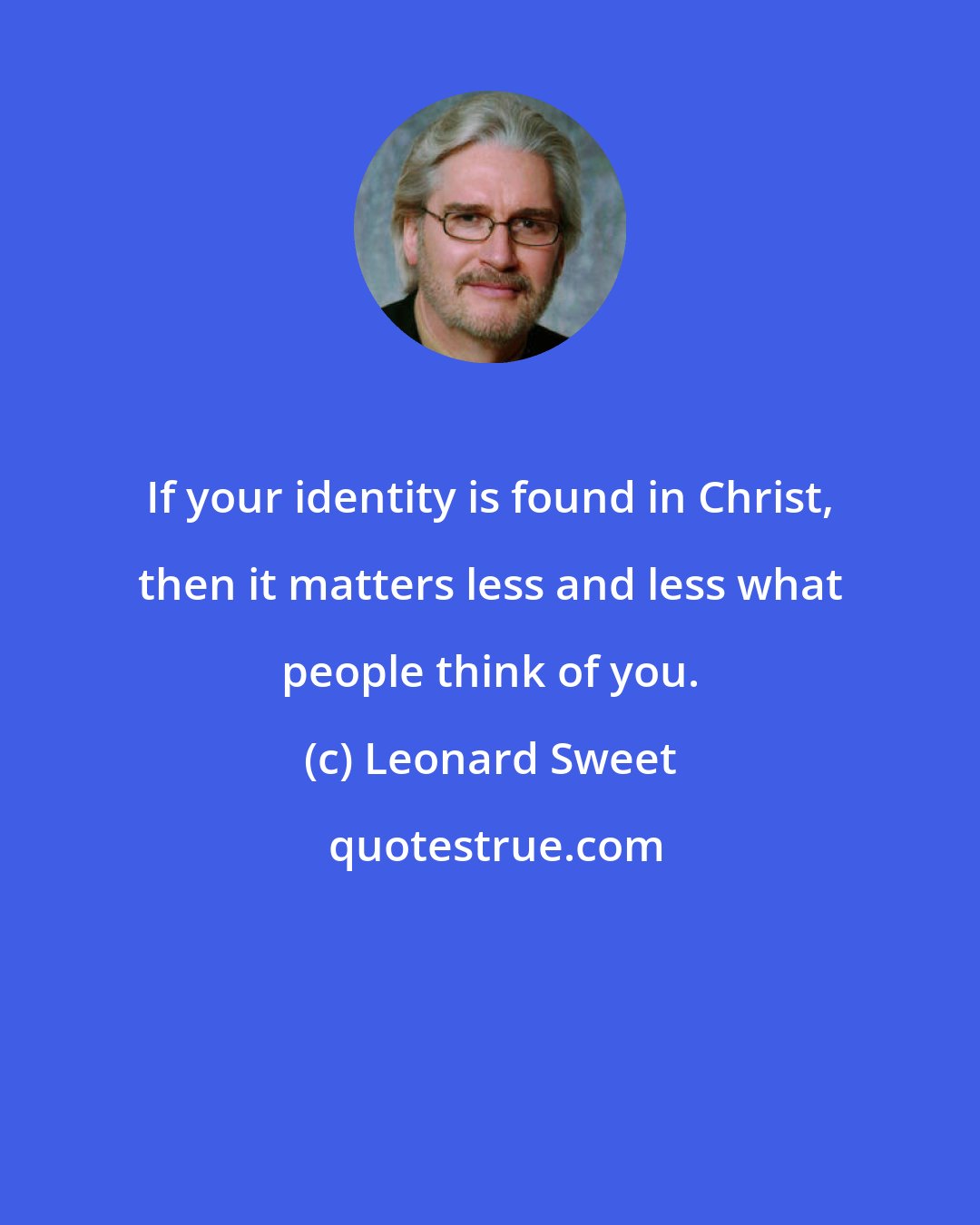 Leonard Sweet: If your identity is found in Christ, then it matters less and less what people think of you.