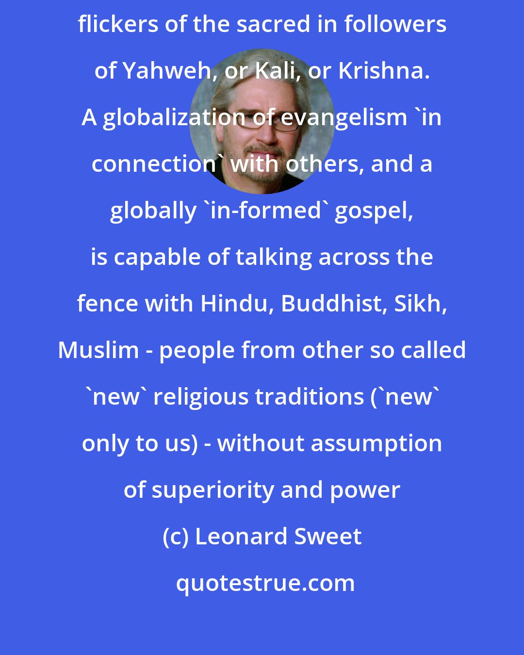 Leonard Sweet: One can be a faithful disciple of Jesus Christ without denying the flickers of the sacred in followers of Yahweh, or Kali, or Krishna. A globalization of evangelism 'in connection' with others, and a globally 'in-formed' gospel, is capable of talking across the fence with Hindu, Buddhist, Sikh, Muslim - people from other so called 'new' religious traditions ('new' only to us) - without assumption of superiority and power