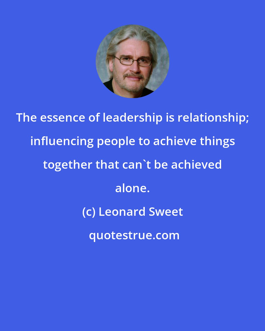 Leonard Sweet: The essence of leadership is relationship; influencing people to achieve things together that can't be achieved alone.