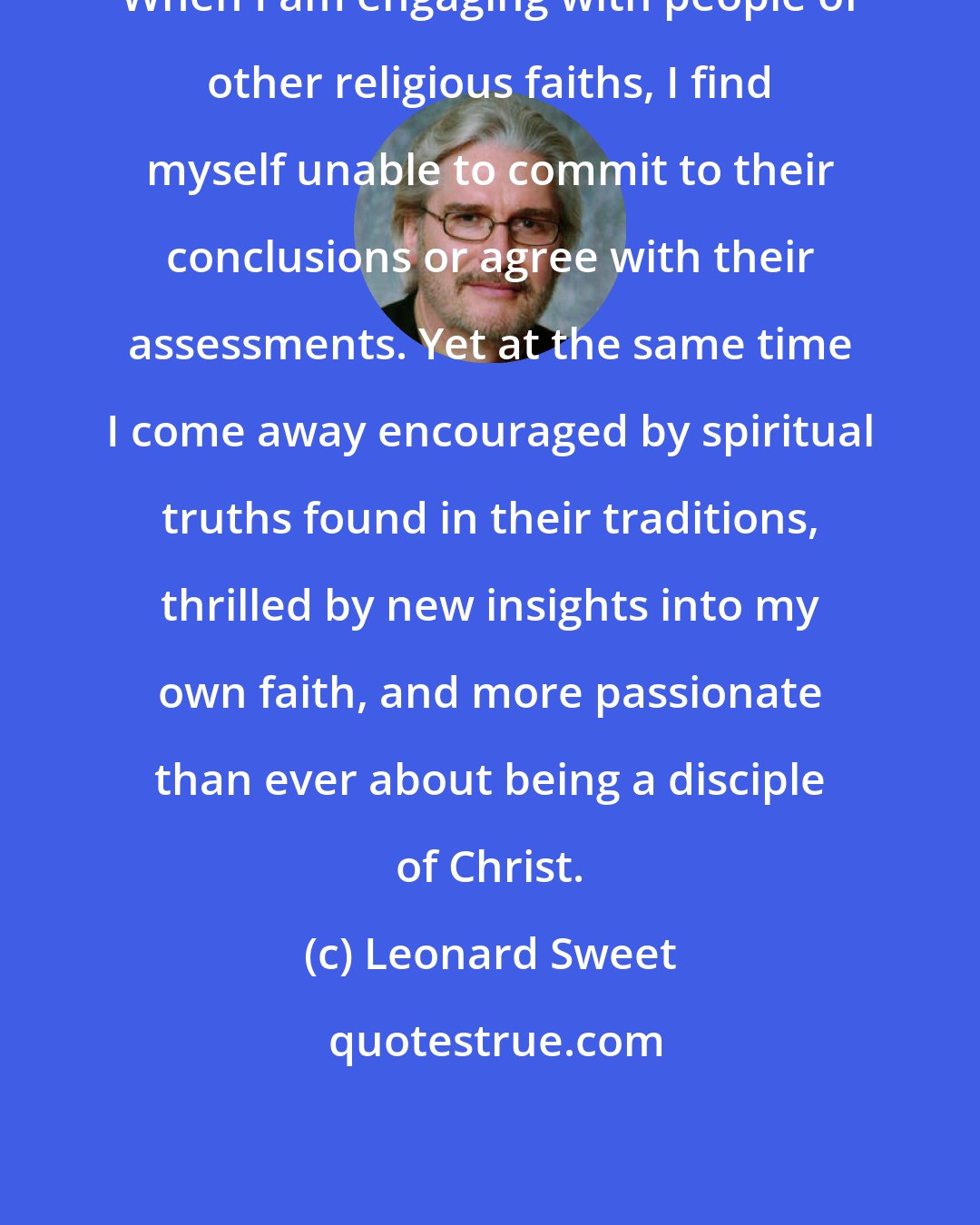 Leonard Sweet: When I am engaging with people of other religious faiths, I find myself unable to commit to their conclusions or agree with their assessments. Yet at the same time I come away encouraged by spiritual truths found in their traditions, thrilled by new insights into my own faith, and more passionate than ever about being a disciple of Christ.