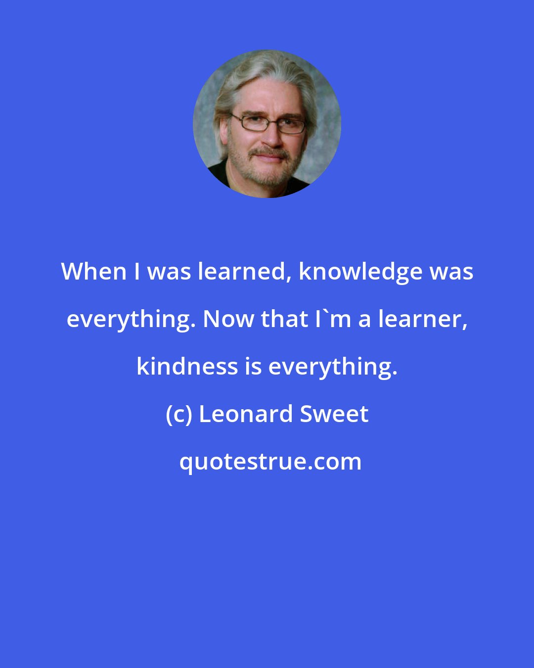 Leonard Sweet: When I was learned, knowledge was everything. Now that I'm a learner, kindness is everything.