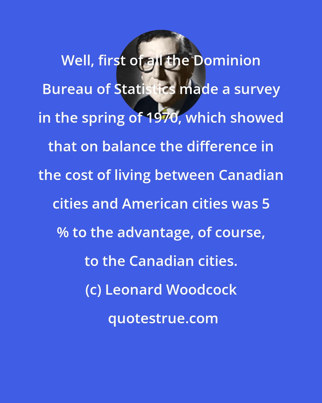 Leonard Woodcock: Well, first of all the Dominion Bureau of Statistics made a survey in the spring of 1970, which showed that on balance the difference in the cost of living between Canadian cities and American cities was 5 % to the advantage, of course, to the Canadian cities.