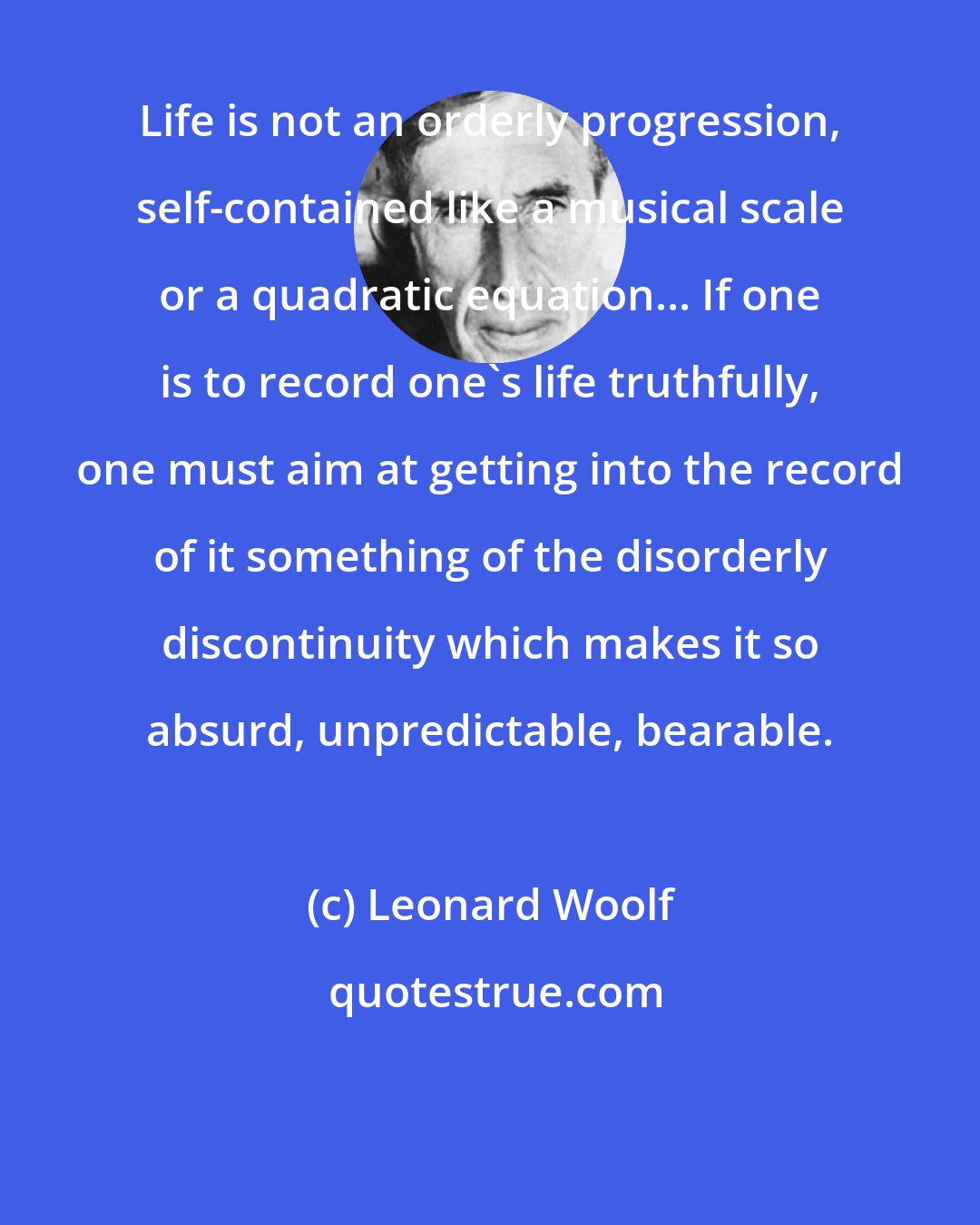 Leonard Woolf: Life is not an orderly progression, self-contained like a musical scale or a quadratic equation... If one is to record one's life truthfully, one must aim at getting into the record of it something of the disorderly discontinuity which makes it so absurd, unpredictable, bearable.