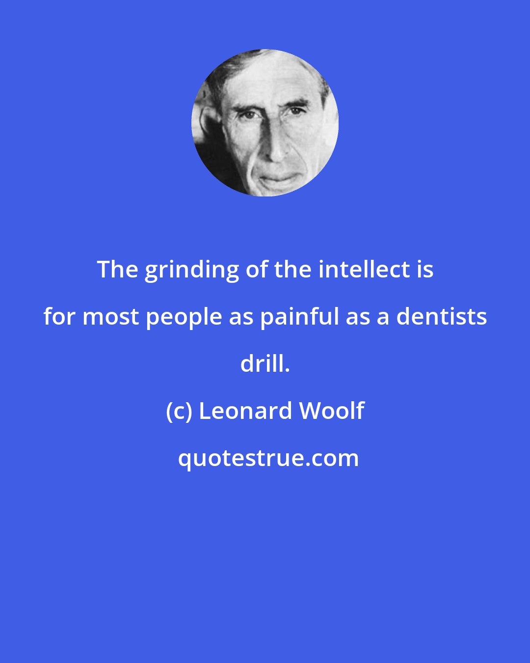 Leonard Woolf: The grinding of the intellect is for most people as painful as a dentists drill.
