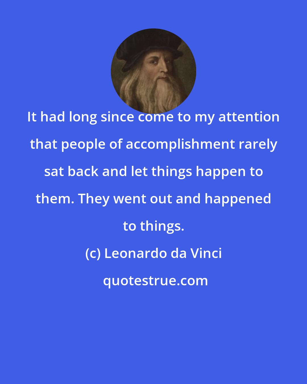 Leonardo da Vinci: It had long since come to my attention that people of accomplishment rarely sat back and let things happen to them. They went out and happened to things.