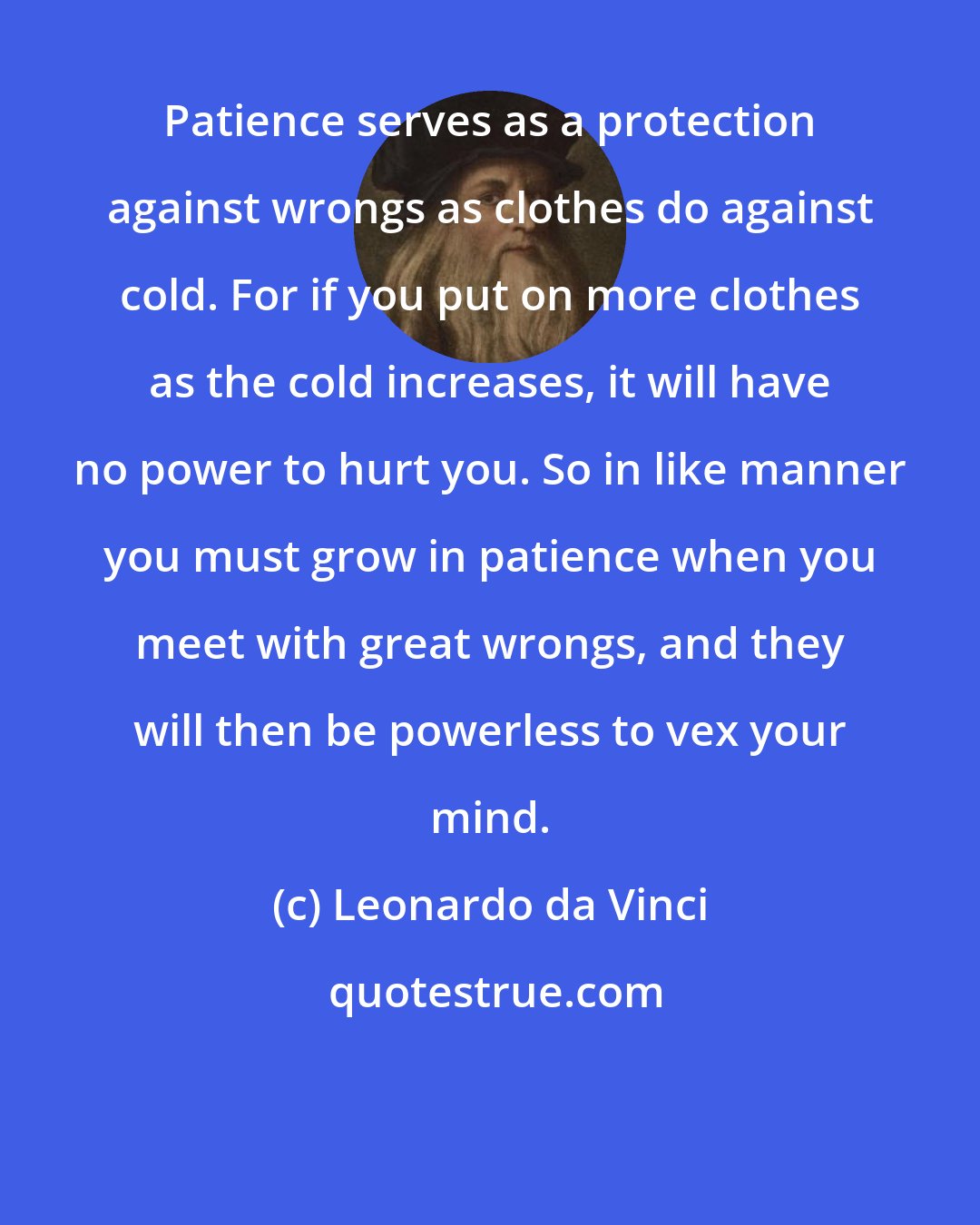 Leonardo da Vinci: Patience serves as a protection against wrongs as clothes do against cold. For if you put on more clothes as the cold increases, it will have no power to hurt you. So in like manner you must grow in patience when you meet with great wrongs, and they will then be powerless to vex your mind.