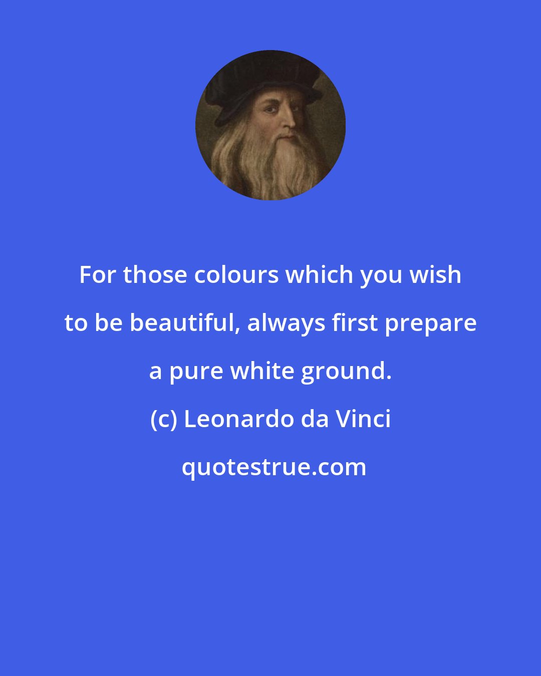 Leonardo da Vinci: For those colours which you wish to be beautiful, always first prepare a pure white ground.