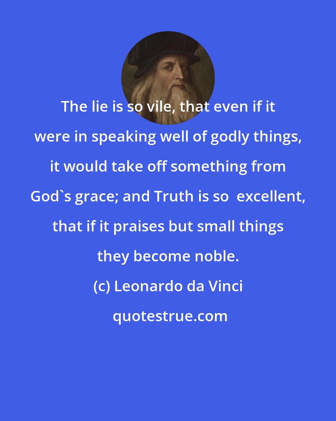 Leonardo da Vinci: The lie is so vile, that even if it were in speaking well of godly things, it would take off something from God's grace; and Truth is so  excellent, that if it praises but small things they become noble.