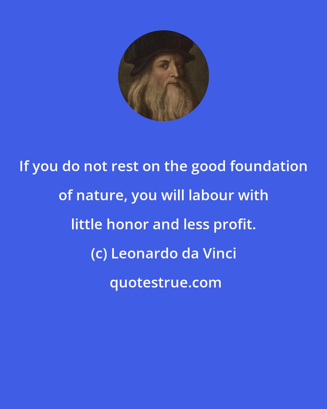 Leonardo da Vinci: If you do not rest on the good foundation of nature, you will labour with little honor and less profit.