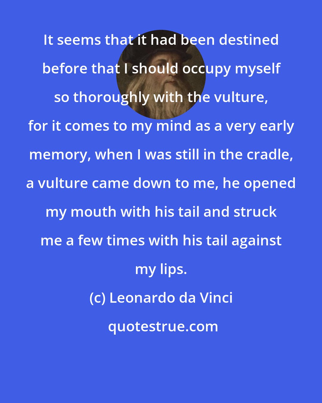 Leonardo da Vinci: It seems that it had been destined before that I should occupy myself so thoroughly with the vulture, for it comes to my mind as a very early memory, when I was still in the cradle, a vulture came down to me, he opened my mouth with his tail and struck me a few times with his tail against my lips.