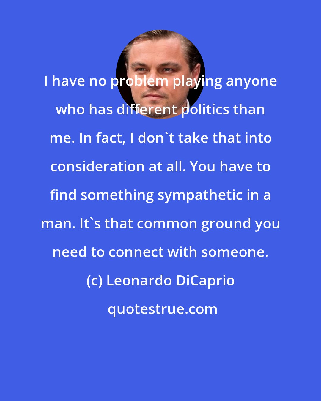 Leonardo DiCaprio: I have no problem playing anyone who has different politics than me. In fact, I don't take that into consideration at all. You have to find something sympathetic in a man. It's that common ground you need to connect with someone.