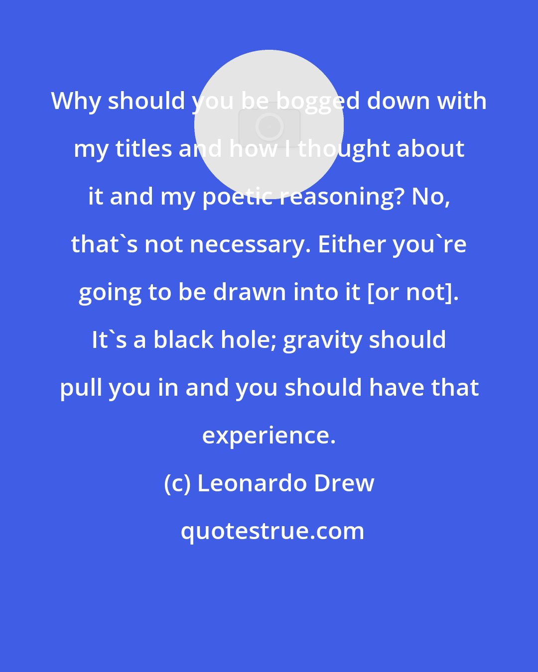 Leonardo Drew: Why should you be bogged down with my titles and how I thought about it and my poetic reasoning? No, that's not necessary. Either you're going to be drawn into it [or not]. It's a black hole; gravity should pull you in and you should have that experience.