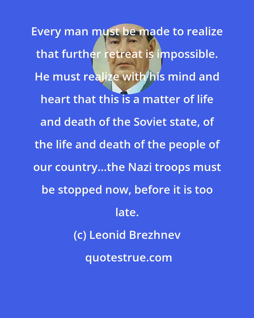 Leonid Brezhnev: Every man must be made to realize that further retreat is impossible. He must realize with his mind and heart that this is a matter of life and death of the Soviet state, of the life and death of the people of our country...the Nazi troops must be stopped now, before it is too late.