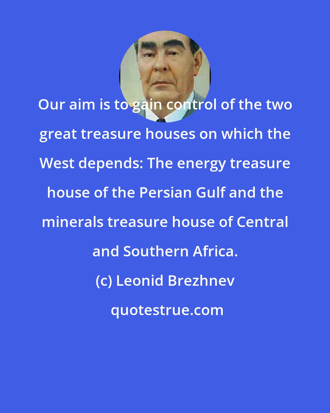 Leonid Brezhnev: Our aim is to gain control of the two great treasure houses on which the West depends: The energy treasure house of the Persian Gulf and the minerals treasure house of Central and Southern Africa.