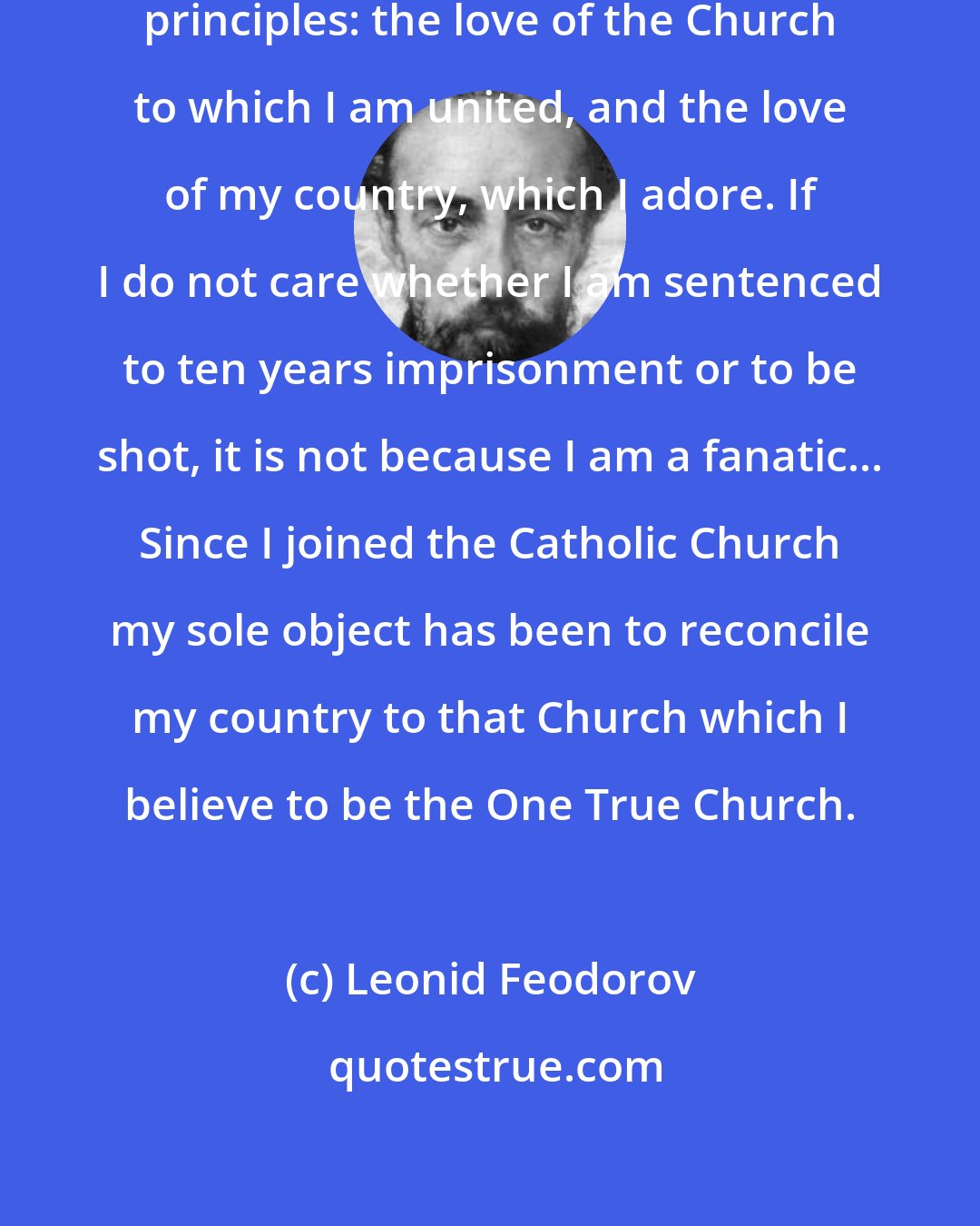 Leonid Feodorov: My whole life has been based on two principles: the love of the Church to which I am united, and the love of my country, which I adore. If I do not care whether I am sentenced to ten years imprisonment or to be shot, it is not because I am a fanatic... Since I joined the Catholic Church my sole object has been to reconcile my country to that Church which I believe to be the One True Church.