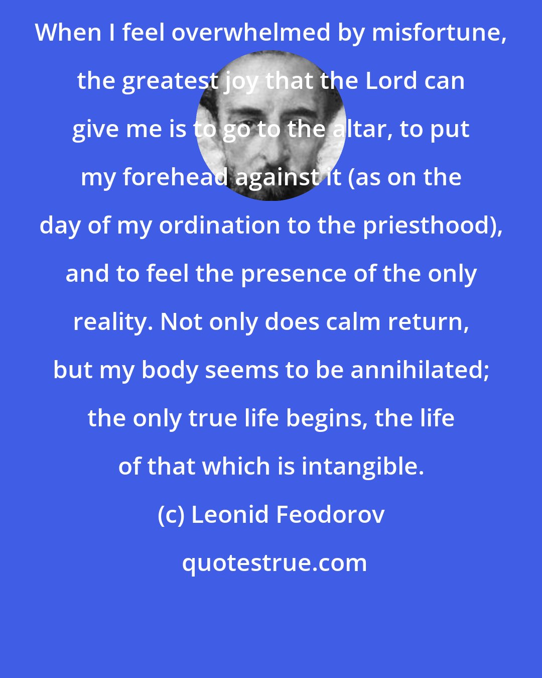 Leonid Feodorov: When I feel overwhelmed by misfortune, the greatest joy that the Lord can give me is to go to the altar, to put my forehead against it (as on the day of my ordination to the priesthood), and to feel the presence of the only reality. Not only does calm return, but my body seems to be annihilated; the only true life begins, the life of that which is intangible.