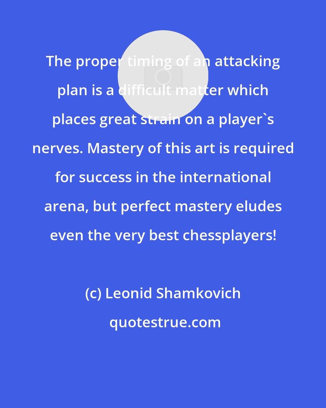 Leonid Shamkovich: The proper timing of an attacking plan is a difficult matter which places great strain on a player's nerves. Mastery of this art is required for success in the international arena, but perfect mastery eludes even the very best chessplayers!