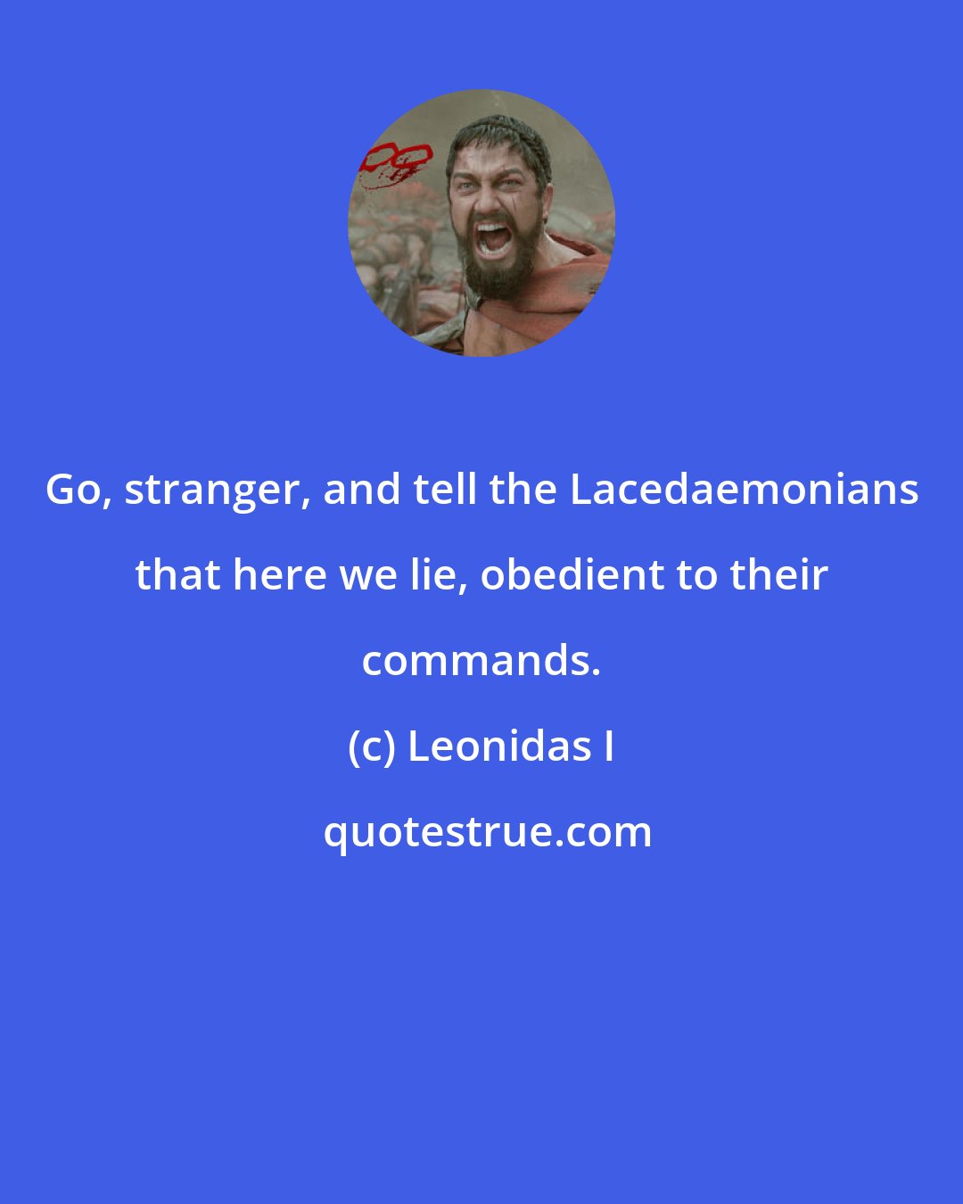 Leonidas I: Go, stranger, and tell the Lacedaemonians that here we lie, obedient to their commands.